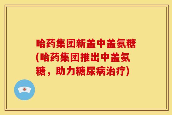 哈药集团新盖中盖氨糖(哈药集团推出中盖氨糖，助力糖尿病治疗)