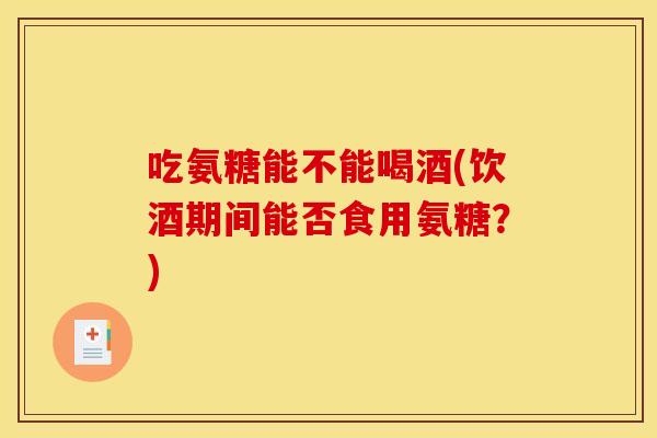 吃氨糖能不能喝酒(饮酒期间能否食用氨糖？)