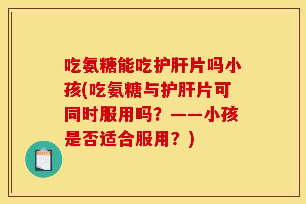 吃氨糖能吃护肝片吗小孩(吃氨糖与护肝片可同时服用吗？——小孩是否适合服用？)