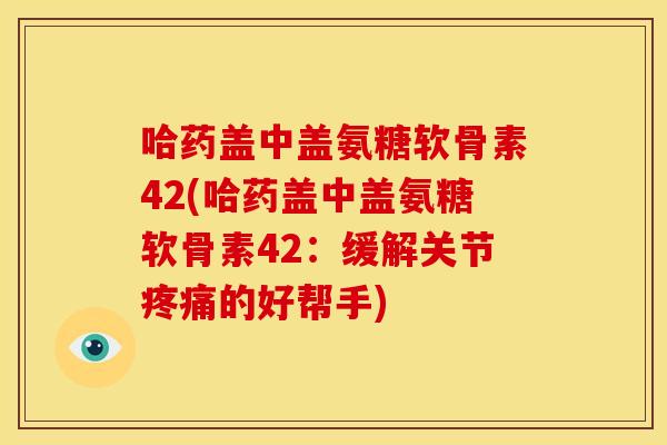 哈药盖中盖氨糖软骨素42(哈药盖中盖氨糖软骨素42：缓解关节疼痛的好帮手)