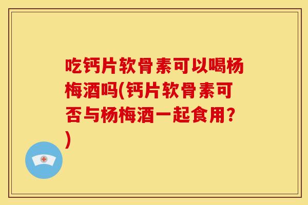 吃钙片软骨素可以喝杨梅酒吗(钙片软骨素可否与杨梅酒一起食用？)