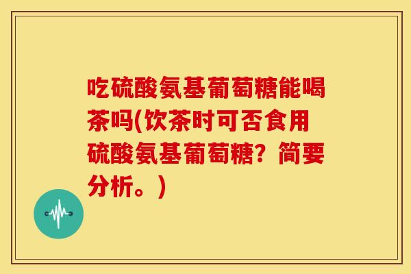 吃硫酸氨基葡萄糖能喝茶吗(饮茶时可否食用硫酸氨基葡萄糖？简要分析。)