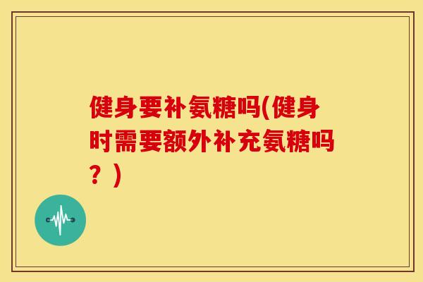 健身要补氨糖吗(健身时需要额外补充氨糖吗？)