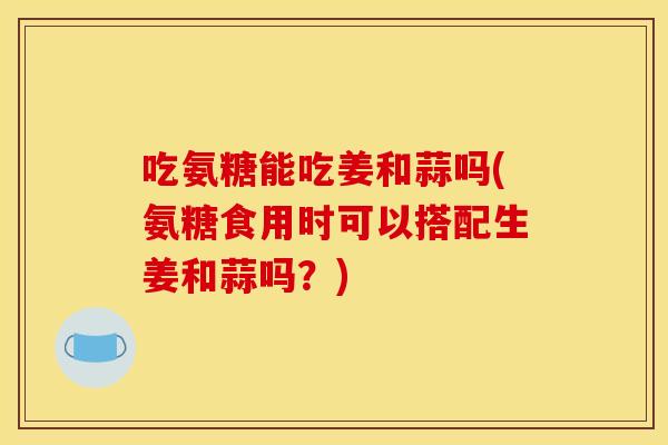 吃氨糖能吃姜和蒜吗(氨糖食用时可以搭配生姜和蒜吗？)