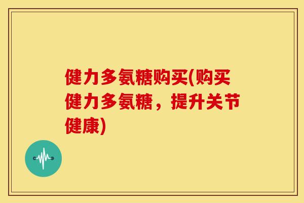 健力多氨糖购买(购买健力多氨糖，提升关节健康)