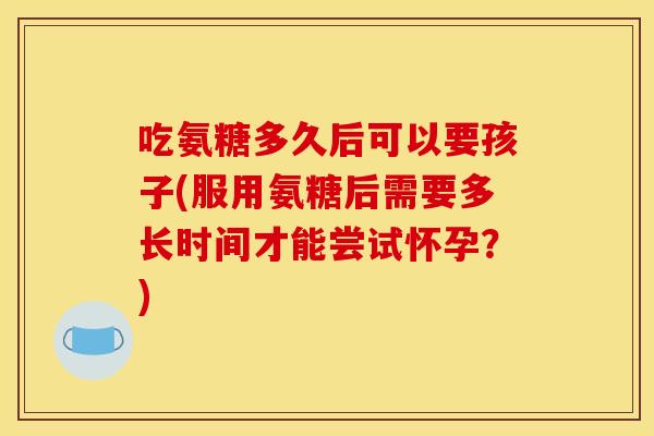 吃氨糖多久后可以要孩子(服用氨糖后需要多长时间才能尝试怀孕？)