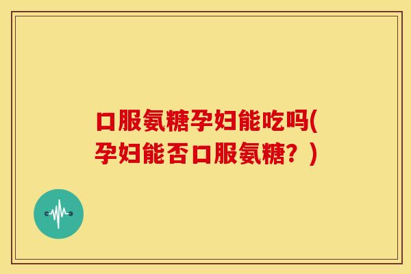 口服氨糖孕妇能吃吗(孕妇能否口服氨糖？)