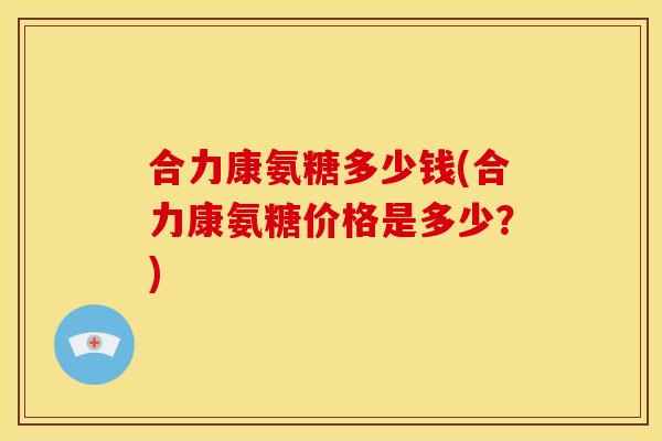 合力康氨糖多少钱(合力康氨糖价格是多少？)