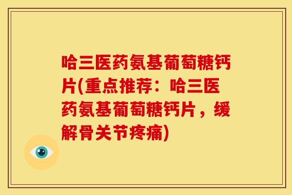 哈三医药氨基葡萄糖钙片(重点推荐：哈三医药氨基葡萄糖钙片，缓解骨关节疼痛)