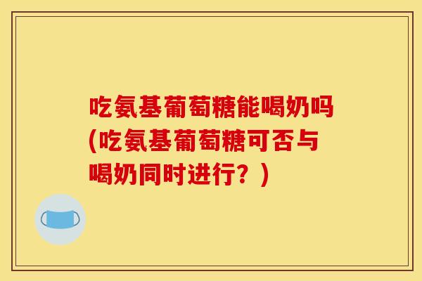 吃氨基葡萄糖能喝奶吗(吃氨基葡萄糖可否与喝奶同时进行？)