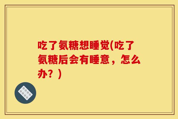吃了氨糖想睡觉(吃了氨糖后会有睡意，怎么办？)