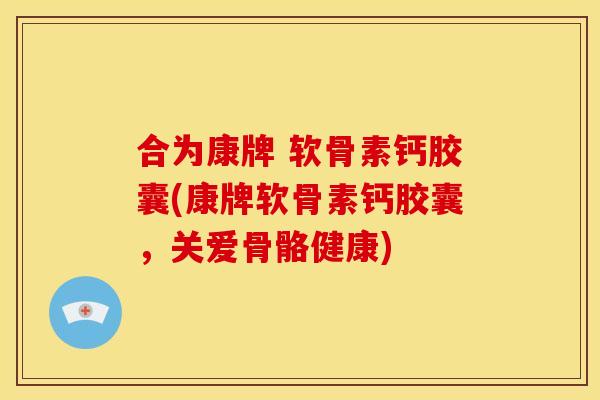 合为康牌 软骨素钙胶囊(康牌软骨素钙胶囊，关爱骨骼健康)