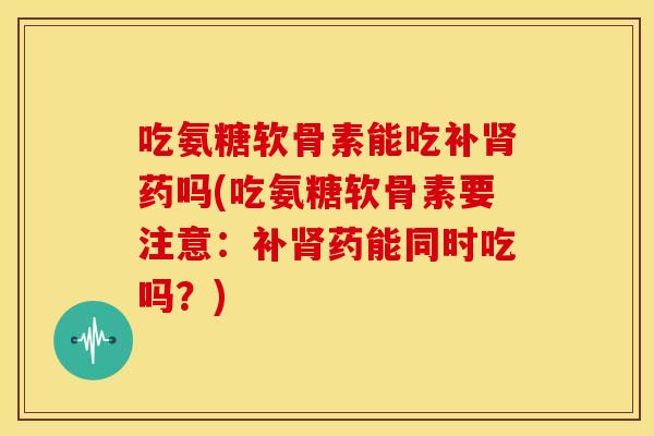 吃氨糖软骨素能吃补肾药吗(吃氨糖软骨素要注意：补肾药能同时吃吗？)
