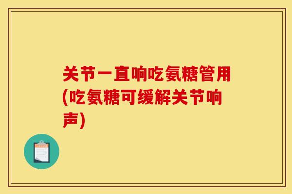 关节一直响吃氨糖管用(吃氨糖可缓解关节响声)