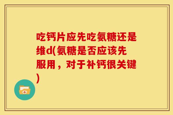 吃钙片应先吃氨糖还是维d(氨糖是否应该先服用，对于补钙很关键)
