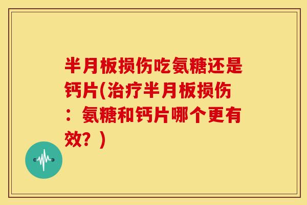 半月板损伤吃氨糖还是钙片(治疗半月板损伤：氨糖和钙片哪个更有效？)-第1张图片-关节骑士