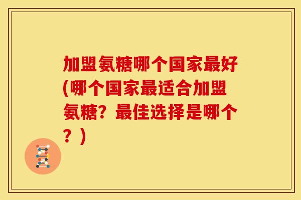 加盟氨糖哪个国家最好(哪个国家最适合加盟氨糖？最佳选择是哪个？)