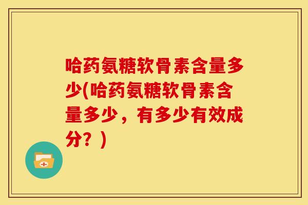 哈药氨糖软骨素含量多少(哈药氨糖软骨素含量多少，有多少有效成分？)