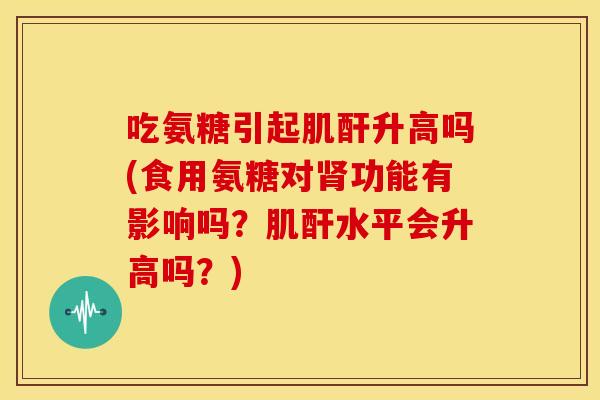 吃氨糖引起肌酐升高吗？食用氨糖对肾功能有影响吗？肌酐水平会升高吗？