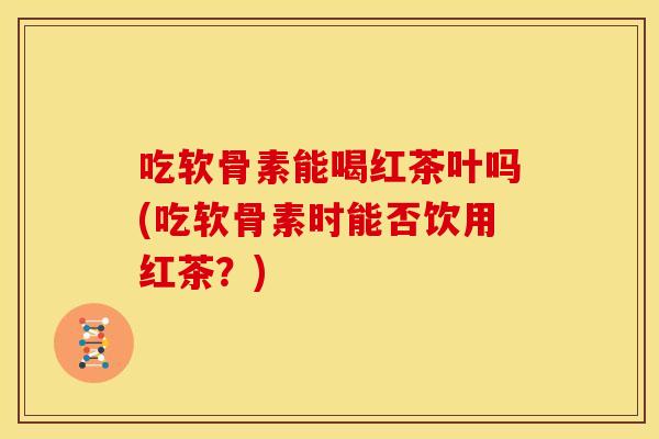 吃软骨素能喝红茶叶吗(吃软骨素时能否饮用红茶？)