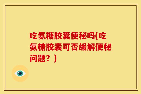 吃氨糖胶囊便秘吗(吃氨糖胶囊可否缓解便秘问题？)