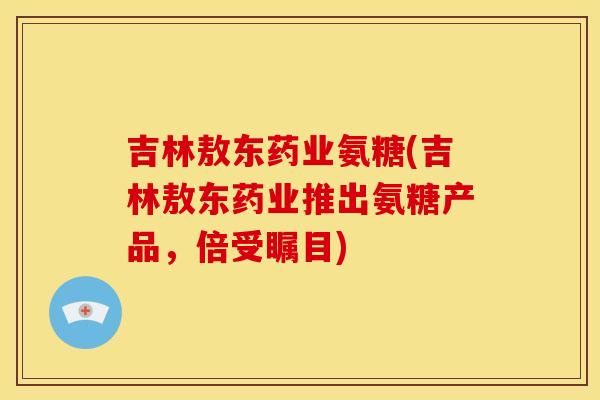 吉林敖东药业氨糖(吉林敖东药业推出氨糖产品，倍受瞩目)