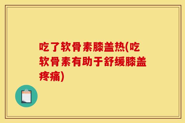吃了软骨素膝盖热(吃软骨素有助于舒缓膝盖疼痛)