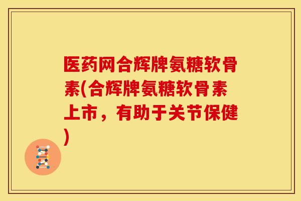 医药网合辉牌氨糖软骨素(合辉牌氨糖软骨素上市，有助于关节保健)