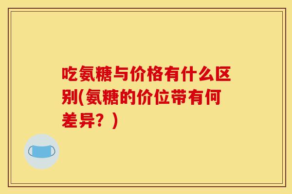 吃氨糖与价格有什么区别(氨糖的价位带有何差异？)