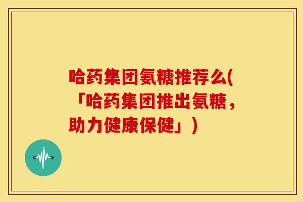 哈药集团氨糖推荐么(「哈药集团推出氨糖，助力健康保健」)