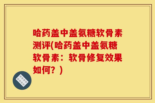 哈药盖中盖氨糖软骨素测评(哈药盖中盖氨糖软骨素：软骨修复效果如何？)
