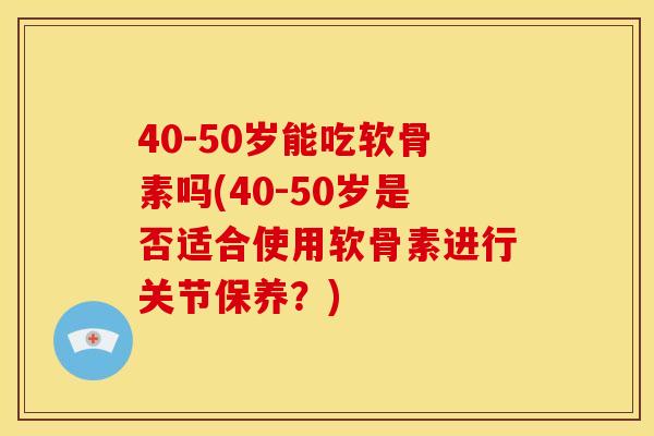 40-50岁能吃软骨素吗(40-50岁是否适合使用软骨素进行关节保养？)
