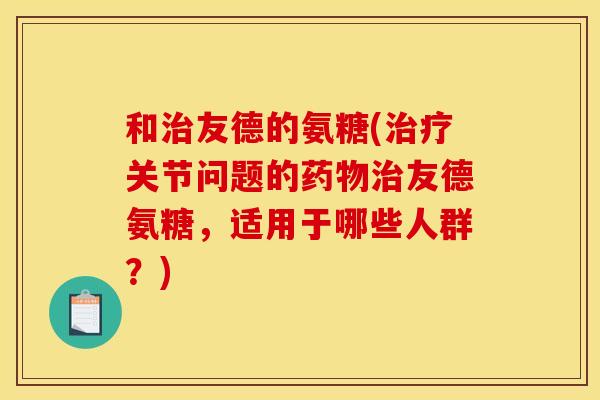 和治友德的氨糖(治疗关节问题的药物治友德氨糖，适用于哪些人群？)