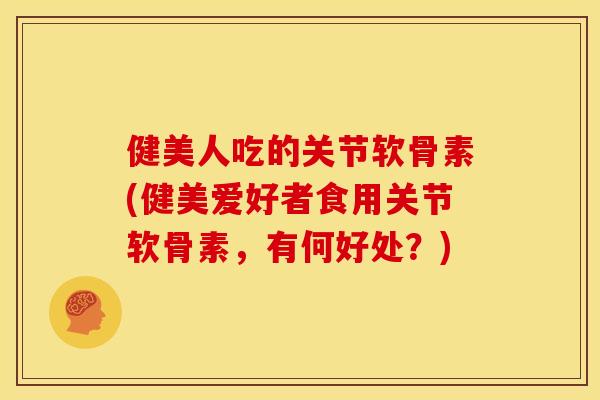健美人吃的关节软骨素(健美爱好者食用关节软骨素，有何好处？)