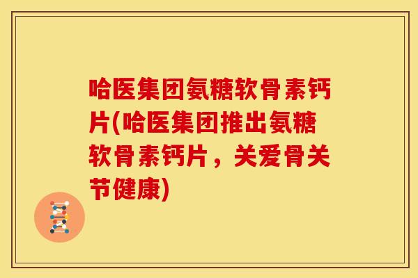 哈医集团氨糖软骨素钙片(哈医集团推出氨糖软骨素钙片，关爱骨关节健康)
