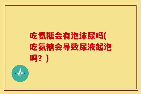 吃氨糖会有泡沫尿吗(吃氨糖会导致尿液起泡吗？)-第1张图片-关节骑士