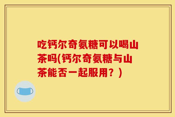 吃钙尔奇氨糖可以喝山茶吗(钙尔奇氨糖与山茶能否一起服用？)