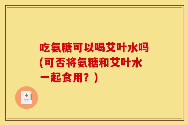 吃氨糖可以喝艾叶水吗(可否将氨糖和艾叶水一起食用？)-第1张图片-关节骑士