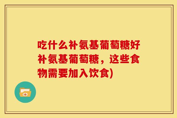 吃什么补氨基葡萄糖好补氨基葡萄糖，这些食物需要加入饮食)