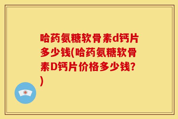 哈药氨糖软骨素d钙片多少钱(哈药氨糖软骨素D钙片价格多少钱？)