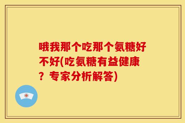 哦我那个吃那个氨糖好不好(吃氨糖有益健康？专家分析解答)