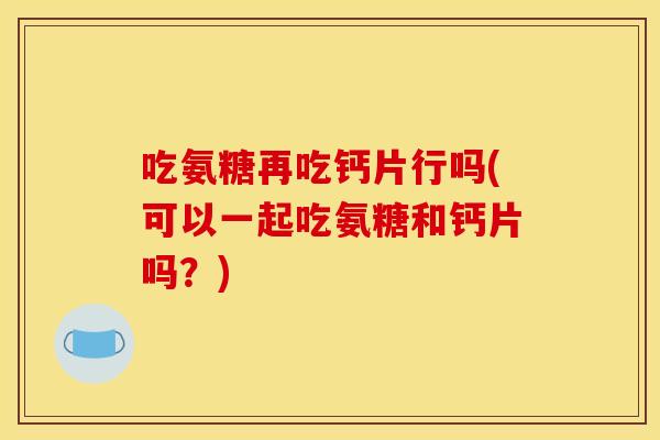 吃氨糖再吃钙片行吗(可以一起吃氨糖和钙片吗？)