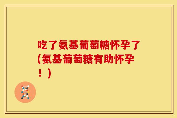 吃了氨基葡萄糖怀孕了(氨基葡萄糖有助怀孕！)