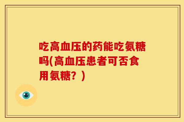 吃高血压的药能吃氨糖吗(高血压患者可否食用氨糖？)