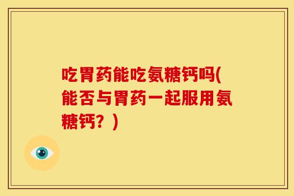 吃胃药能吃氨糖钙吗(能否与胃药一起服用氨糖钙？)