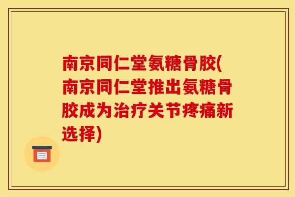 南京同仁堂氨糖骨胶(南京同仁堂推出氨糖骨胶成为治疗关节疼痛新选择)