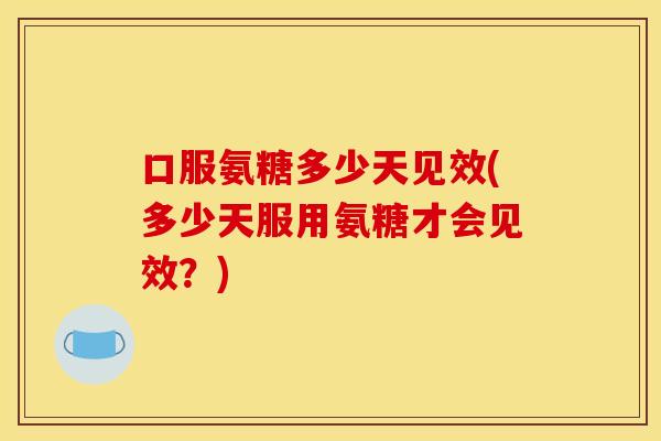口服氨糖多少天见效(多少天服用氨糖才会见效？)