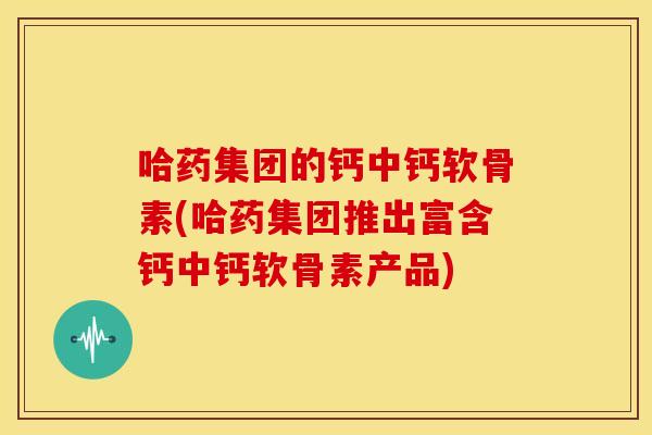 哈药集团的钙中钙软骨素(哈药集团推出富含钙中钙软骨素产品)
