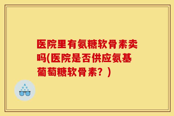 医院里有氨糖软骨素卖吗(医院是否供应氨基葡萄糖软骨素？)