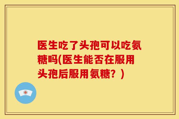 医生吃了头孢可以吃氨糖吗(医生能否在服用头孢后服用氨糖？)